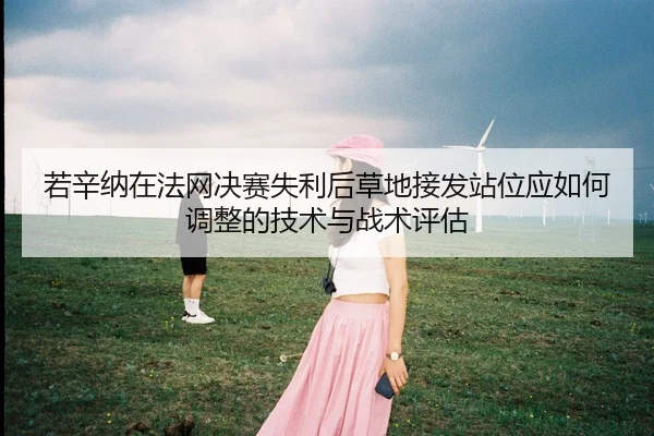 若辛纳在法网决赛失利后草地接发站位应如何调整的技术与战术评估